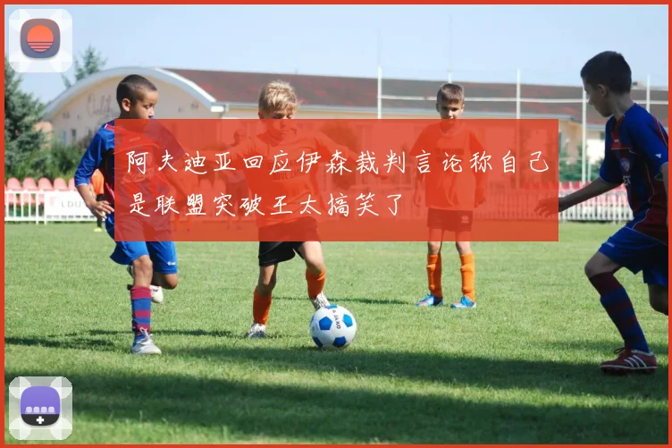 阿夫迪亚回应伊森裁判言论称自己是联盟突破王太搞笑了
