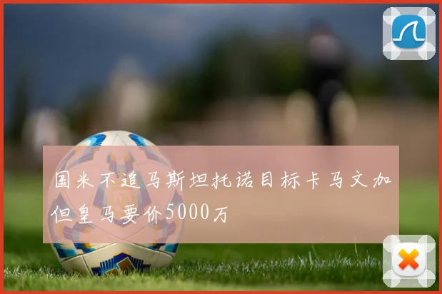 国米不追马斯坦托诺目标卡马文加但皇马要价5000万