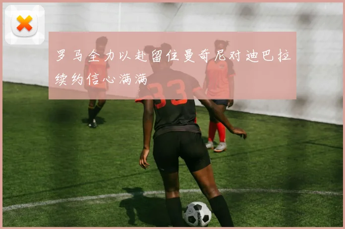 罗马全力以赴留住曼奇尼对迪巴拉续约信心满满