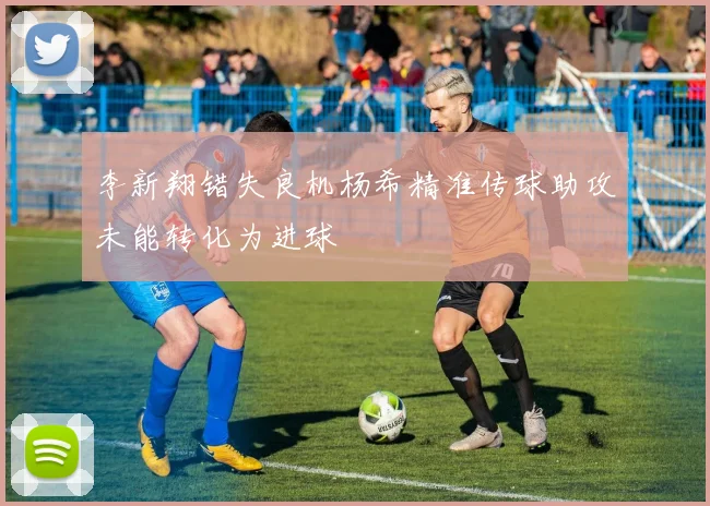 李新翔错失良机杨希精准传球助攻未能转化为进球