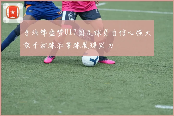 李玮锋盛赞U17国足球员自信心强大敢于控球和带球展现实力