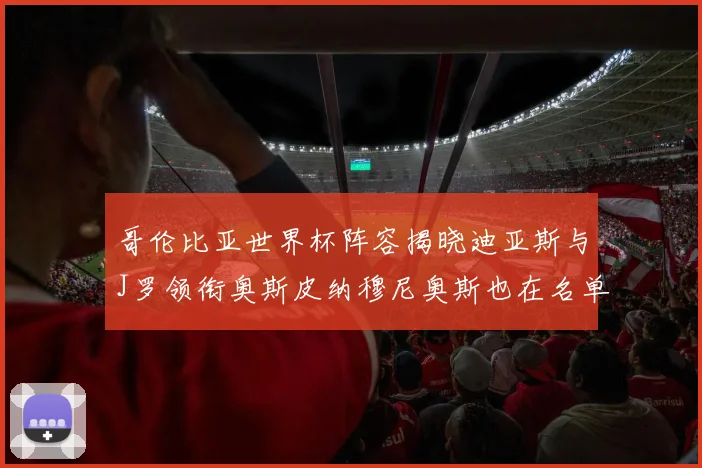 哥伦比亚世界杯阵容揭晓迪亚斯与J罗领衔奥斯皮纳穆尼奥斯也在名单中