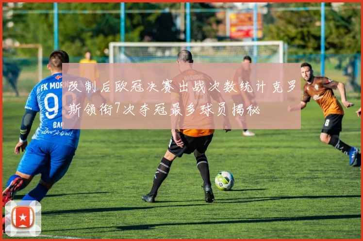 改制后欧冠决赛出战次数统计克罗斯领衔7次夺冠最多球员揭秘