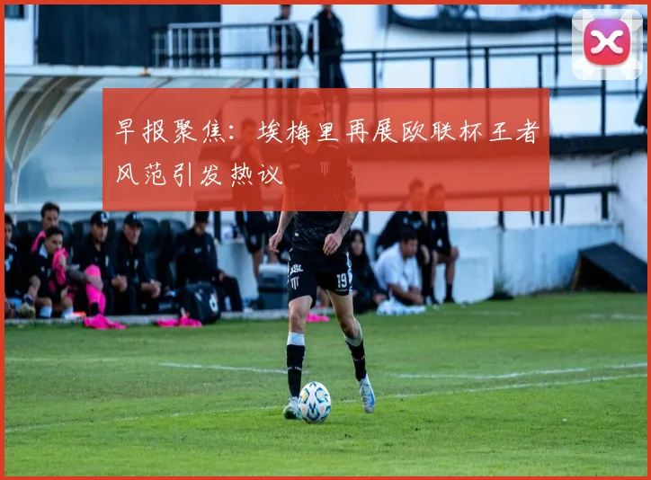 早报聚焦：埃梅里再展欧联杯王者风范引发热议