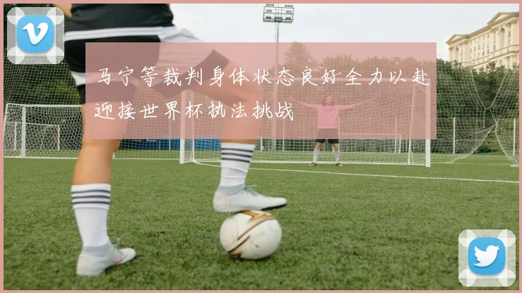 马宁等裁判身体状态良好全力以赴迎接世界杯执法挑战