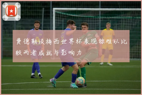 费德勒谈梅西世界杯表现称难以比较两者成就与影响力
