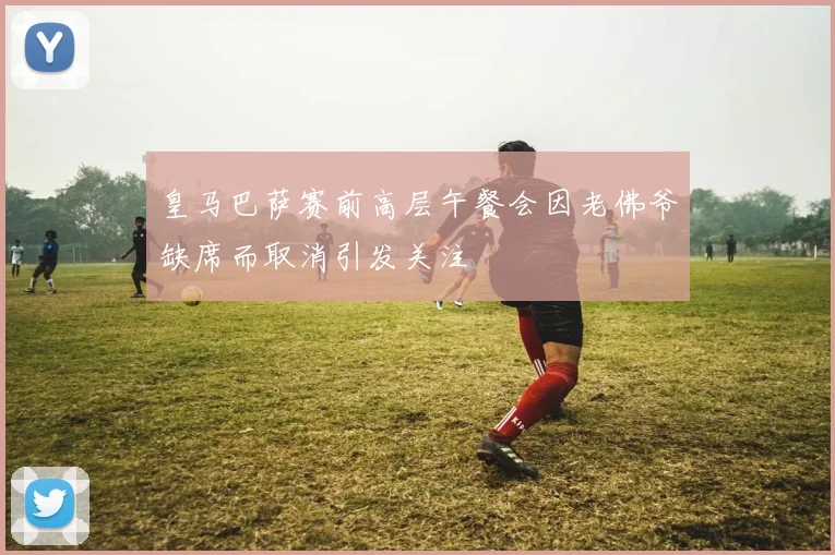 皇马巴萨赛前高层午餐会因老佛爷缺席而取消引发关注