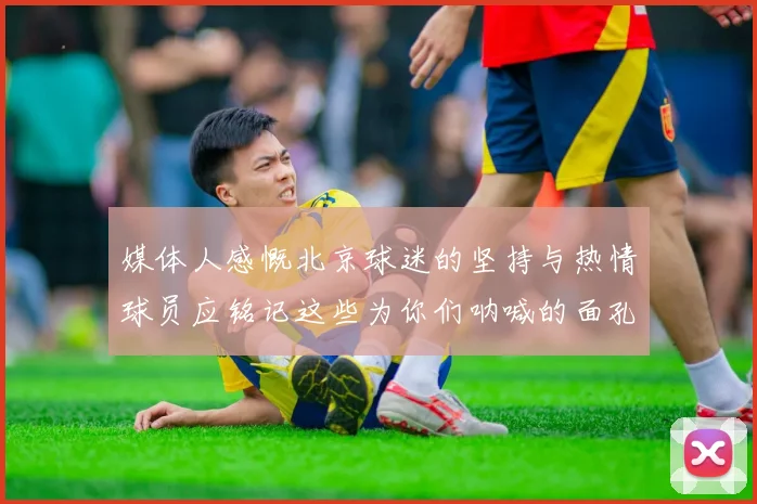 媒体人感慨北京球迷的坚持与热情球员应铭记这些为你们呐喊的面孔