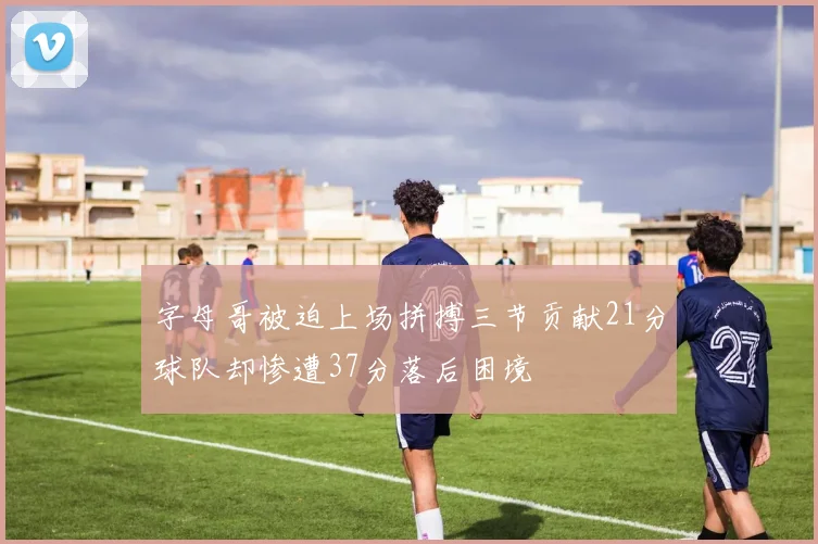 字母哥被迫上场拼搏三节贡献21分球队却惨遭37分落后困境