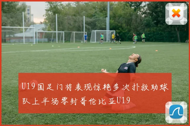 U19国足门将表现惊艳多次扑救助球队上半场零封哥伦比亚U19