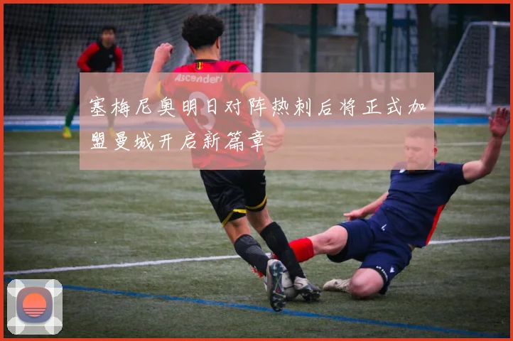 塞梅尼奥明日对阵热刺后将正式加盟曼城开启新篇章