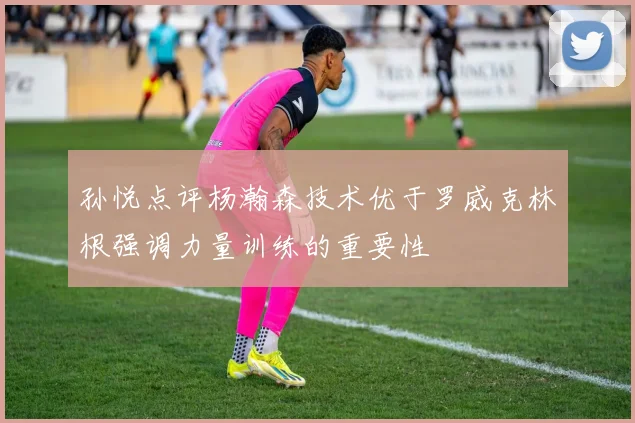 孙悦点评杨瀚森技术优于罗威克林根强调力量训练的重要性