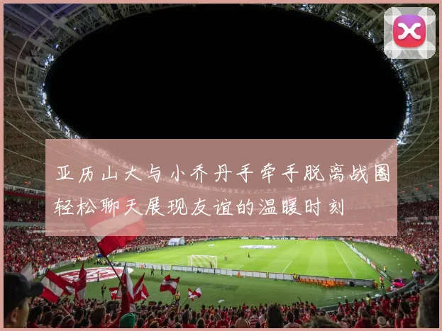 亚历山大与小乔丹手牵手脱离战圈轻松聊天展现友谊的温暖时刻