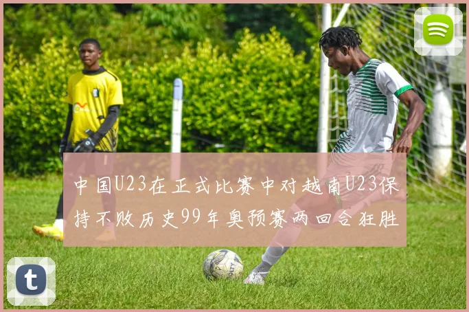 中国U23在正式比赛中对越南U23保持不败历史99年奥预赛两回合狂胜7-0