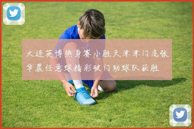 大连英博热身赛小胜天津津门虎张华晨任意球精彩破门助球队获胜