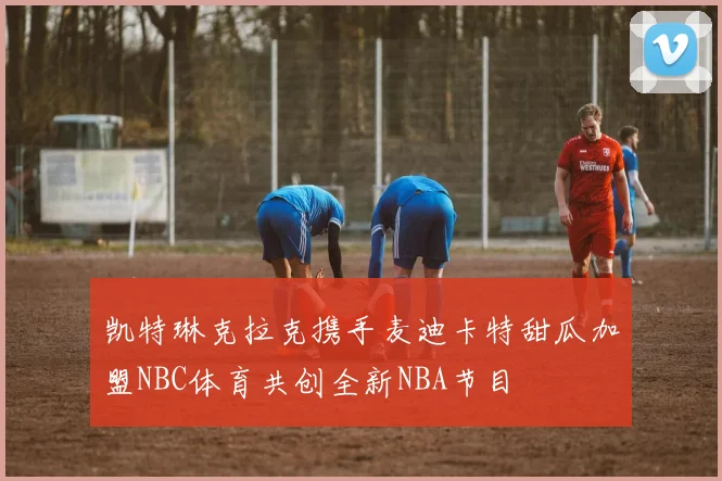 凯特琳克拉克携手麦迪卡特甜瓜加盟NBC体育共创全新NBA节目